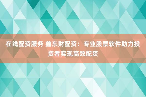 在线配资服务 鑫东财配资：专业股票软件助力投资者实现高效配资
