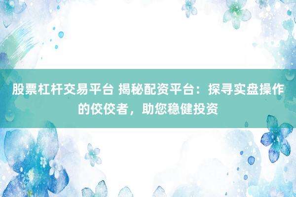 股票杠杆交易平台 揭秘配资平台：探寻实盘操作的佼佼者，助您稳健投资