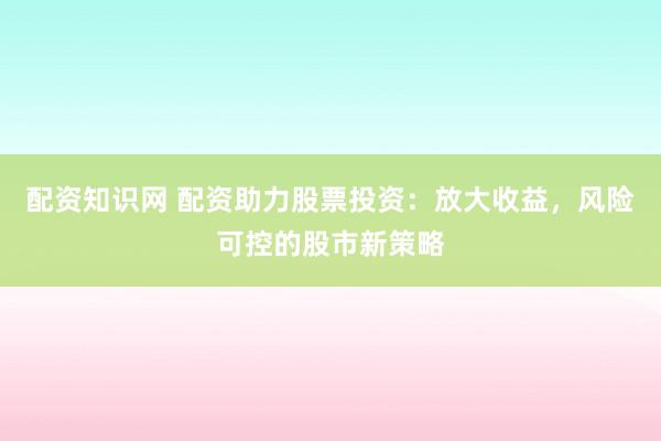配资知识网 配资助力股票投资：放大收益，风险可控的股市新策略
