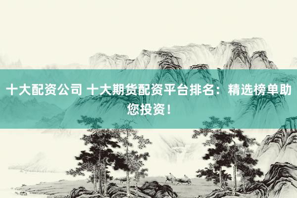 十大配资公司 十大期货配资平台排名：精选榜单助您投资！
