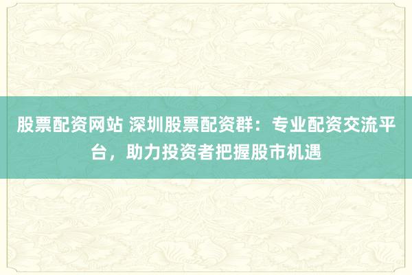 股票配资网站 深圳股票配资群：专业配资交流平台，助力投资者把握股市机遇