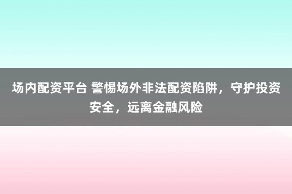 场内配资平台 警惕场外非法配资陷阱，守护投资安全，远离金融风险