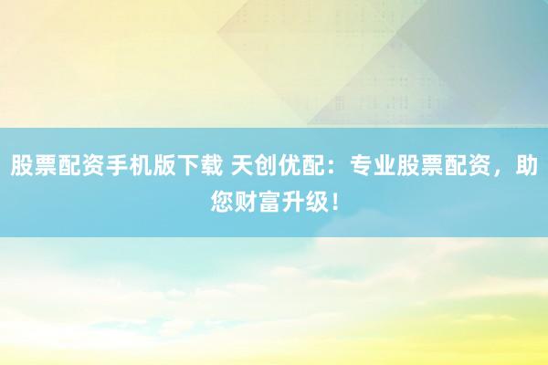 股票配资手机版下载 天创优配：专业股票配资，助您财富升级！