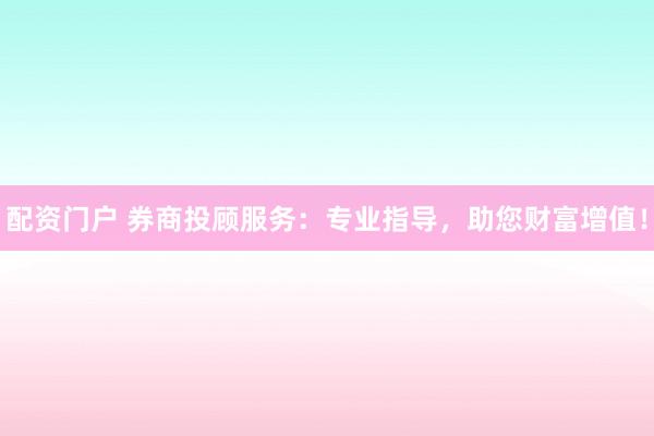 配资门户 券商投顾服务：专业指导，助您财富增值！