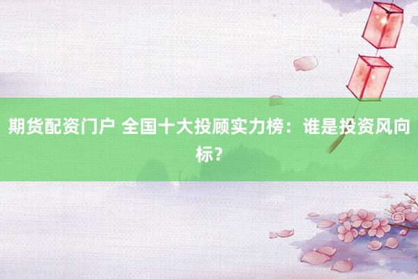 期货配资门户 全国十大投顾实力榜：谁是投资风向标？