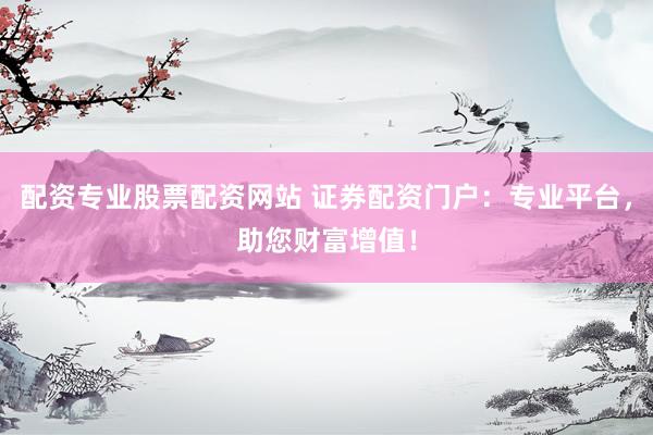 配资专业股票配资网站 证券配资门户：专业平台，助您财富增值！