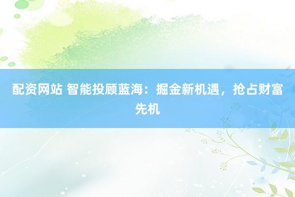 配资网站 智能投顾蓝海：掘金新机遇，抢占财富先机