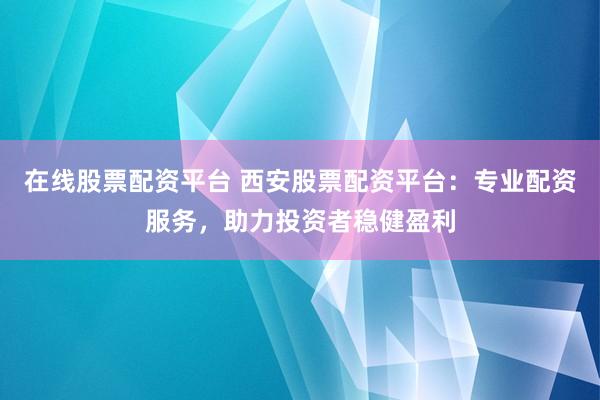 在线股票配资平台 西安股票配资平台：专业配资服务，助力投资者稳健盈利