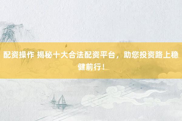 配资操作 揭秘十大合法配资平台，助您投资路上稳健前行！