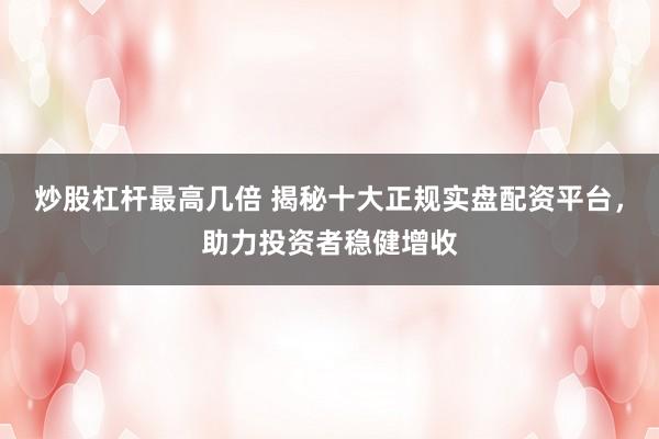 炒股杠杆最高几倍 揭秘十大正规实盘配资平台，助力投资者稳健增收