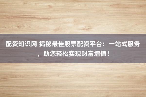 配资知识网 揭秘最佳股票配资平台：一站式服务，助您轻松实现财富增值！