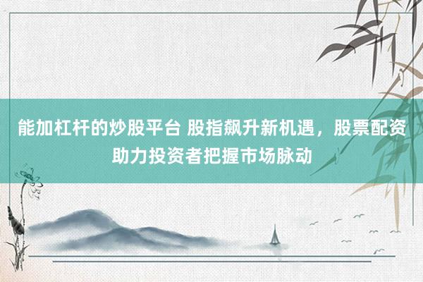 能加杠杆的炒股平台 股指飙升新机遇，股票配资助力投资者把握市场脉动