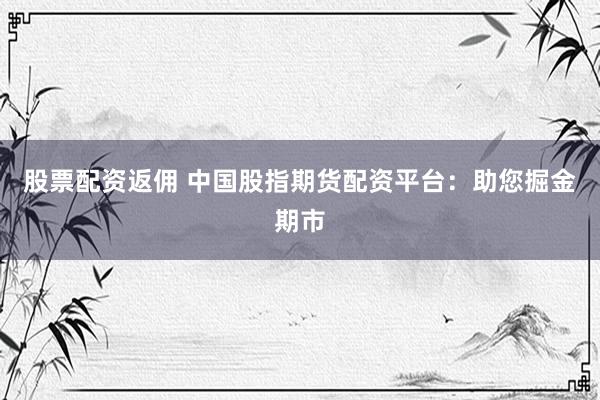 股票配资返佣 中国股指期货配资平台：助您掘金期市