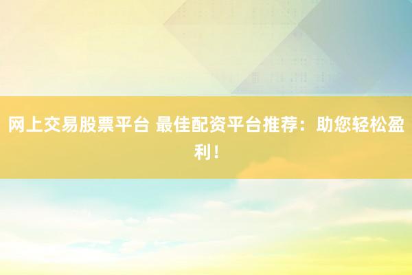 网上交易股票平台 最佳配资平台推荐：助您轻松盈利！