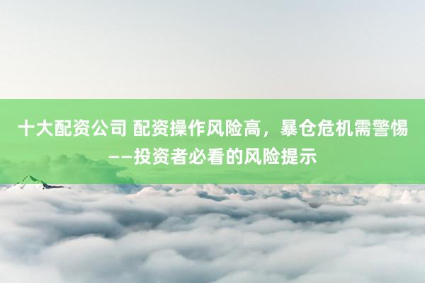 十大配资公司 配资操作风险高，暴仓危机需警惕——投资者必看的风险提示