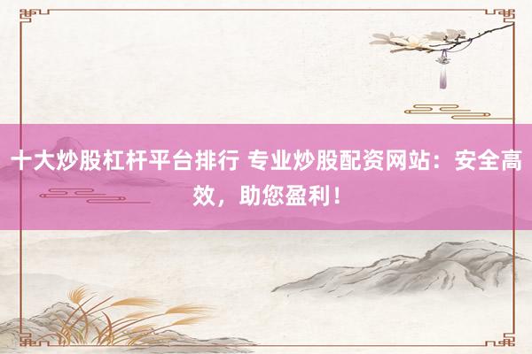 十大炒股杠杆平台排行 专业炒股配资网站：安全高效，助您盈利！