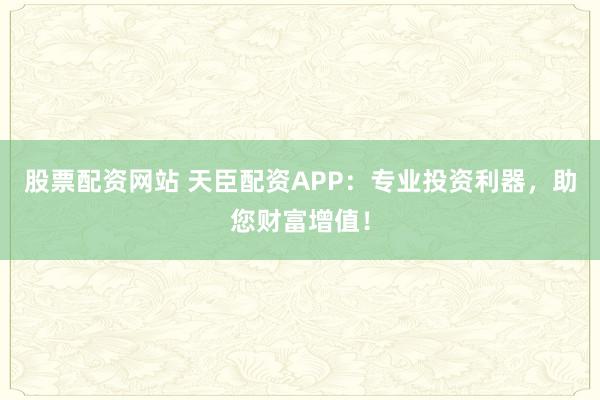 股票配资网站 天臣配资APP：专业投资利器，助您财富增值！