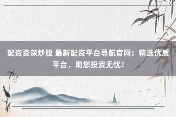 配资资深炒股 最新配资平台导航官网：精选优质平台，助您投资无忧！