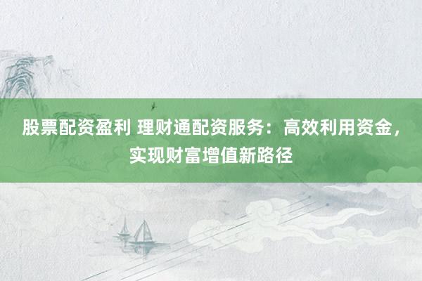 股票配资盈利 理财通配资服务：高效利用资金，实现财富增值新路径
