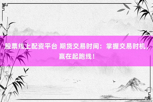 股票线上配资平台 期货交易时间：掌握交易时机，赢在起跑线！