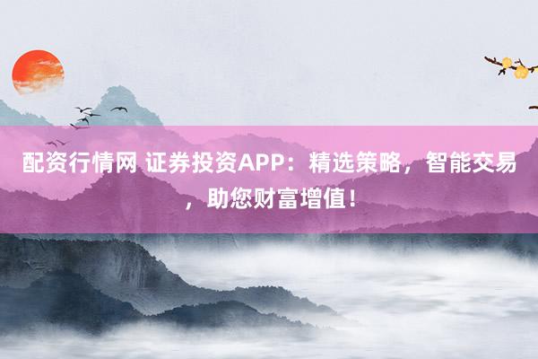 配资行情网 证券投资APP：精选策略，智能交易，助您财富增值！