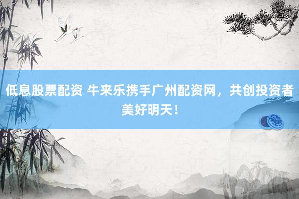 低息股票配资 牛来乐携手广州配资网，共创投资者美好明天！