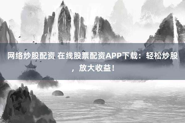 网络炒股配资 在线股票配资APP下载：轻松炒股，放大收益！