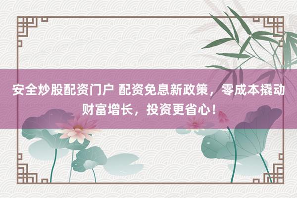 安全炒股配资门户 配资免息新政策，零成本撬动财富增长，投资更省心！