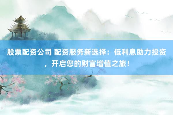 股票配资公司 配资服务新选择：低利息助力投资，开启您的财富增值之旅！