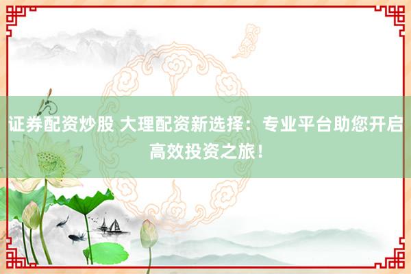 证券配资炒股 大理配资新选择：专业平台助您开启高效投资之旅！