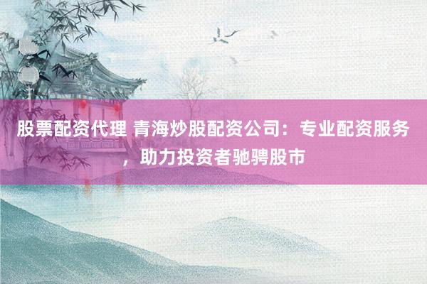 股票配资代理 青海炒股配资公司：专业配资服务，助力投资者驰骋股市