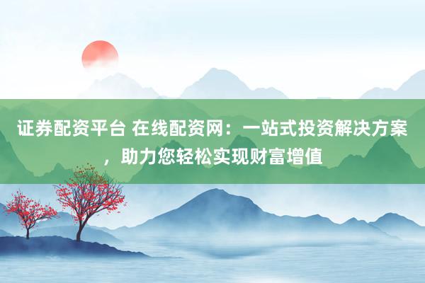 证券配资平台 在线配资网：一站式投资解决方案，助力您轻松实现财富增值