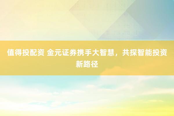 值得投配资 金元证券携手大智慧，共探智能投资新路径