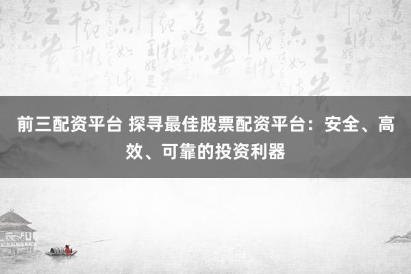 前三配资平台 探寻最佳股票配资平台：安全、高效、可靠的投资利器