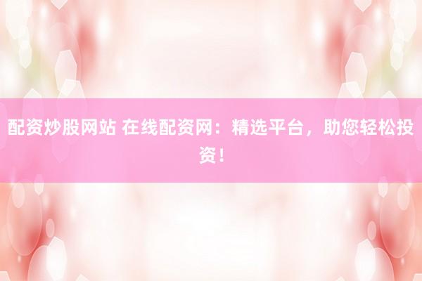 配资炒股网站 在线配资网：精选平台，助您轻松投资！