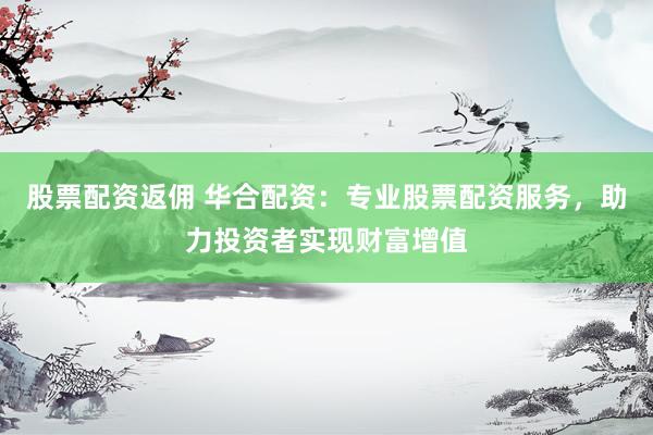 股票配资返佣 华合配资：专业股票配资服务，助力投资者实现财富增值