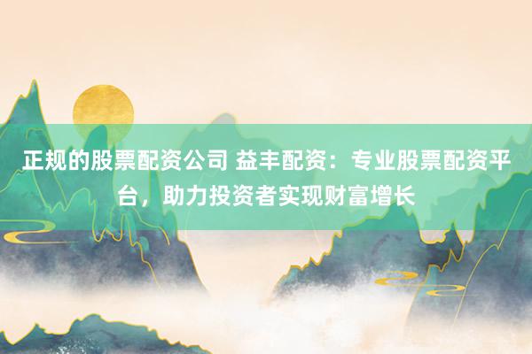 正规的股票配资公司 益丰配资：专业股票配资平台，助力投资者实现财富增长