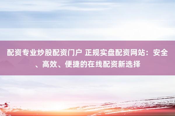 配资专业炒股配资门户 正规实盘配资网站：安全、高效、便捷的在线配资新选择
