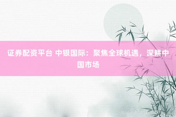 证券配资平台 中银国际：聚焦全球机遇，深耕中国市场