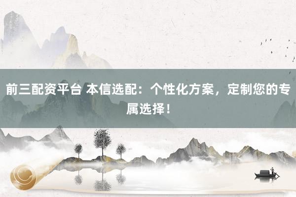 前三配资平台 本信选配：个性化方案，定制您的专属选择！