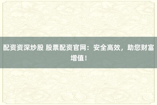 配资资深炒股 股票配资官网：安全高效，助您财富增值！