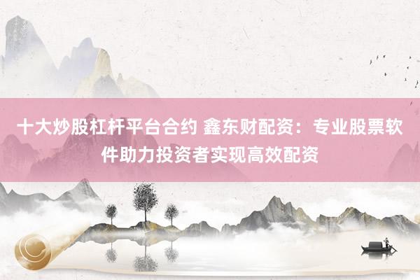 十大炒股杠杆平台合约 鑫东财配资：专业股票软件助力投资者实现高效配资