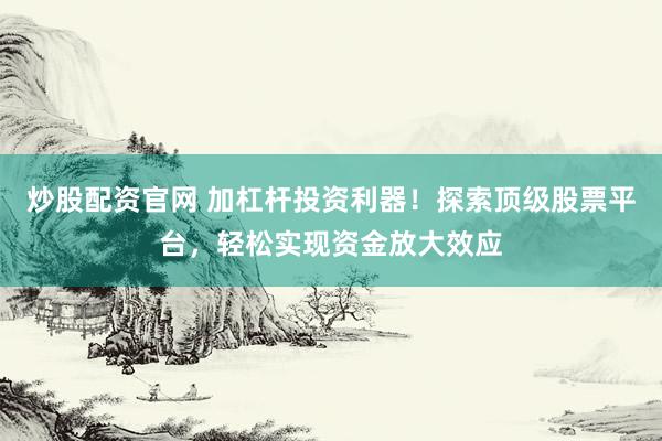 炒股配资官网 加杠杆投资利器！探索顶级股票平台，轻松实现资金放大效应