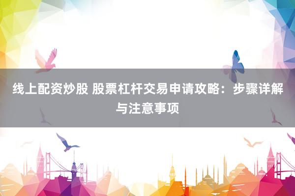 线上配资炒股 股票杠杆交易申请攻略：步骤详解与注意事项