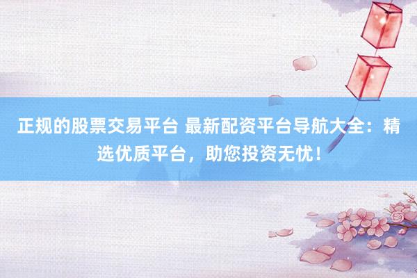 正规的股票交易平台 最新配资平台导航大全：精选优质平台，助您投资无忧！