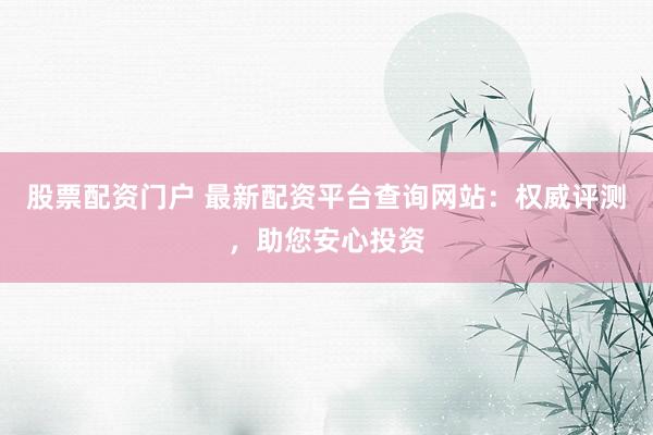 股票配资门户 最新配资平台查询网站：权威评测，助您安心投资