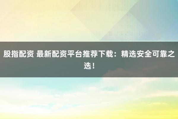 股指配资 最新配资平台推荐下载：精选安全可靠之选！