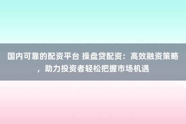 国内可靠的配资平台 操盘贷配资：高效融资策略，助力投资者轻松把握市场机遇