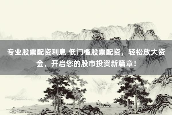 专业股票配资利息 低门槛股票配资，轻松放大资金，开启您的股市投资新篇章！