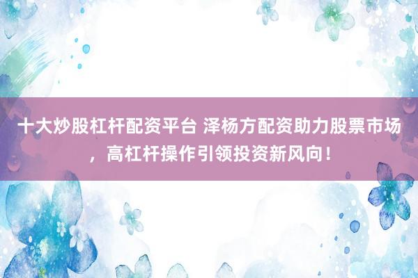 十大炒股杠杆配资平台 泽杨方配资助力股票市场，高杠杆操作引领投资新风向！
